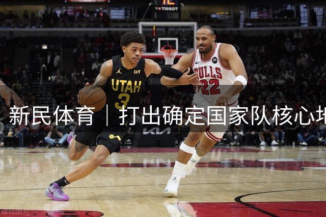新民体育｜打出确定国家队核心地位的一战！杨瀚森接班姚明易建联